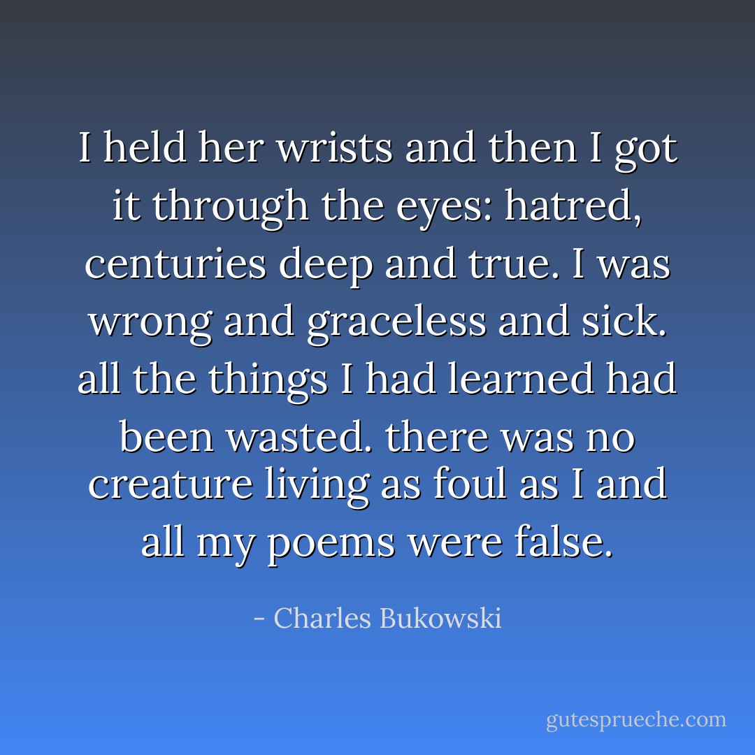 I held her<br />wrists and then I got it through the eyes: hatred,<br />centuries deep and true. I was wrong and graceless and<br />sick. all the things I had learned had been wasted.<br />there was no creature living as foul as I<br />and all my poems were<br />false. - Charles Bukowski