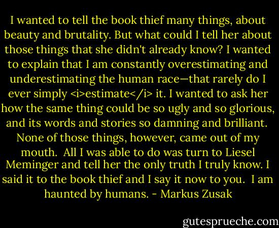 I wanted to tell the book thief many things, about beauty and brutality. But what could I tell her about those things that she didn't already know? I wanted to explain that I am constantly overestimating and underestimating the human race—that rarely do I ever simply <i>estimate</i> it. I wanted to ask her how the same thing could be so ugly and so glorious, and its words and stories so damning and brilliant.<br /><br />None of those things, however, came out of my mouth.<br /><br />All I was able to do was turn to Liesel Meminger and tell her the only truth I truly know. I said it to the book thief and I say it now to you.<br /><br />I am haunted by humans. - Markus Zusak