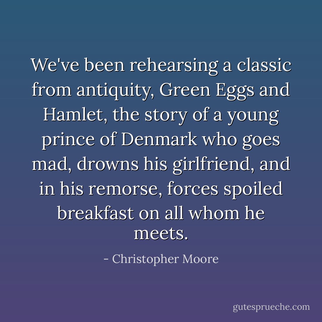 We've been rehearsing a classic from antiquity, <i>Green Eggs and Hamlet</i>, the story of a young prince of Denmark who goes mad, drowns his girlfriend, and in his remorse, forces spoiled breakfast on all whom he meets. - Christopher Moore