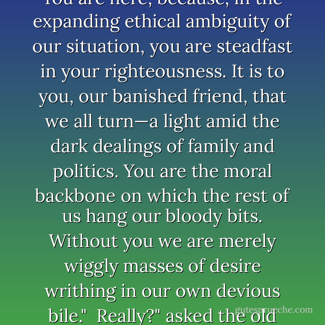 I'm beginning to wonder," said Kent, sitting down now on an overturned wooden tub. "Who do I serve? Why am I here?"<br /><br />You are here, because, in the expanding ethical ambiguity of our situation, you are steadfast in your righteousness. It is to you, our banished friend, that we all turn—a light amid the dark dealings of family and politics. You are the moral backbone on which the rest of us hang our bloody bits. Without you we are merely wiggly masses of desire writhing in our own devious bile."<br /><br />Really?" asked the old knight.<br /><br />Aye," said I.<br /><br />I'm not sure I want to keep company with you lot, then. - Christopher Moore