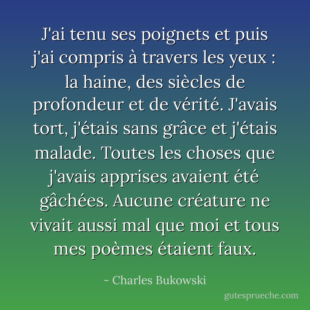 J'ai tenu ses poignets et puis j'ai compris à travers les yeux : la haine, des siècles de profondeur et de vérité. J'avais tort, j'étais sans grâce et j'étais malade. Toutes les choses que j'avais apprises avaient été gâchées. Aucune créature ne vivait aussi mal que moi et tous mes poèmes étaient faux. - Charles Bukowski