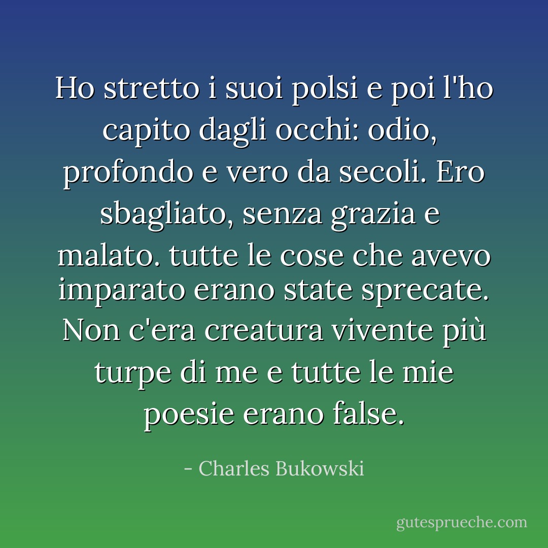 Ho stretto i suoi<br />polsi e poi l'ho capito dagli occhi: odio, <br />profondo e vero da secoli. Ero sbagliato, senza grazia e<br /> malato. tutte le cose che avevo imparato erano state sprecate.<br />Non c'era creatura vivente più turpe di me<br />e tutte le mie poesie erano<br />false. - Charles Bukowski