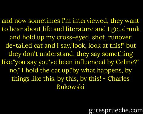and now sometimes I'm interviewed, they want to hear about<br />life and literature and I get drunk and hold up my cross-eyed,<br />shot, runover de-tailed cat and I say,"look, look<br />at this!"<br />but they don't understand, they say something like,"you<br />say you've been influenced by Celine?"<br />no," I hold the cat up,"by what happens, by<br />things like this, by this, by this! - Charles Bukowski