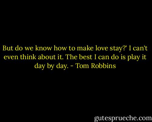 But do we know how to make love stay?'<br />I can't even think about it. The best I can do is play it day by day. - Tom Robbins