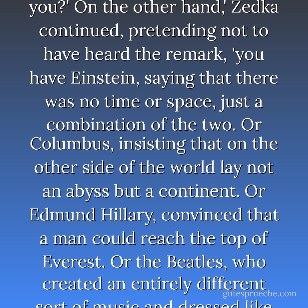 Anyone who lives in her own world is crazy. Like schizophrenics, psychopaths, maniacs. I mean people who are different from others.'<br />Like you?'<br />On the other hand,' Zedka continued, pretending not to have heard the remark, 'you have Einstein, saying that there was no time or space, just a combination of the two. Or Columbus, insisting that on the other side of the world lay not an abyss but a continent. Or Edmund Hillary, convinced that a man could reach the top of Everest. Or the Beatles, who created an entirely different sort of music and dressed like people from another time. Those people--and thousands of others--all lived in their own world. - Paulo Coelho