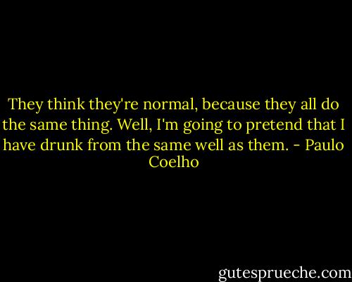 They think they're normal, because they all do the same thing. Well, I'm going to pretend that I have drunk from the same well as them. - Paulo Coelho