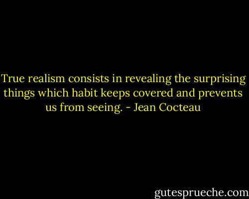 True realism consists in revealing the surprising things which habit keeps covered and prevents us from seeing. - Jean Cocteau