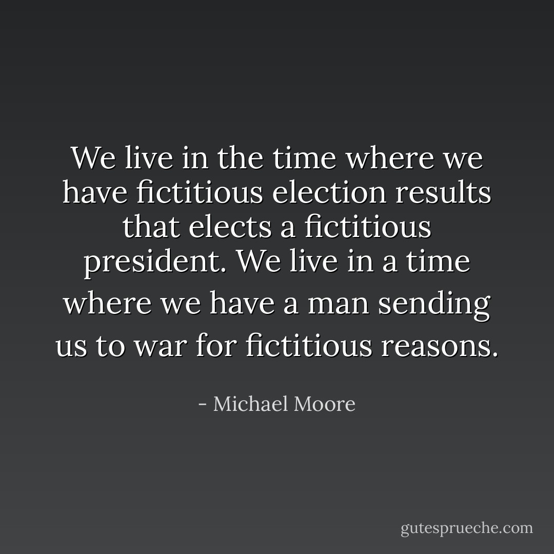 We live in the time where we have fictitious election results that elects a fictitious president. We live in a time where we have a man sending us to war for fictitious reasons.  - Michael Moore