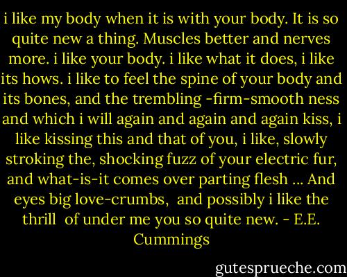 i like my body when it is with your<br />body. It is so quite new a thing.<br />Muscles better and nerves more.<br />i like your body. i like what it does,<br />i like its hows. i like to feel the spine<br />of your body and its bones, and the trembling<br />-firm-smooth ness and which i will<br />again and again and again<br />kiss, i like kissing this and that of you,<br />i like, slowly stroking the, shocking fuzz<br />of your electric fur, and what-is-it comes<br />over parting flesh ... And eyes big love-crumbs,<br /><br />and possibly i like the thrill<br /><br />of under me you so quite new. - E.E. Cummings