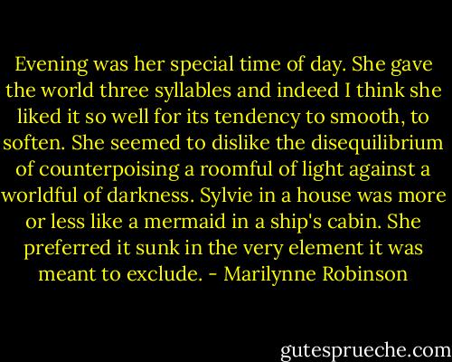Evening was her special time of day. She gave the world three syllables and indeed I think she liked it so well for its tendency to smooth, to soften. She seemed to dislike the disequilibrium of counterpoising a roomful of light against a worldful of darkness. Sylvie in a house was more or less like a mermaid in a ship's cabin. She preferred it sunk in the very element it was meant to exclude. - Marilynne Robinson