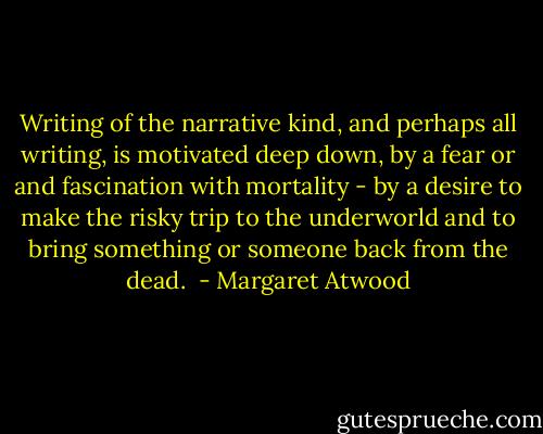 Writing of the narrative kind, and perhaps all writing, is motivated deep down, by a fear or and fascination with mortality - by a desire to make the risky trip to the underworld and to bring something or someone back from the dead.  - Margaret Atwood