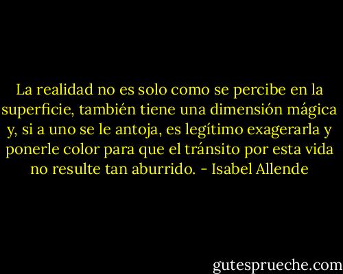 La realidad no es solo como se percibe en la superficie, también tiene una dimensión mágica y, si a uno se le antoja, es legítimo exagerarla y ponerle color para que el tránsito por esta vida no resulte tan aburrido. - Isabel Allende