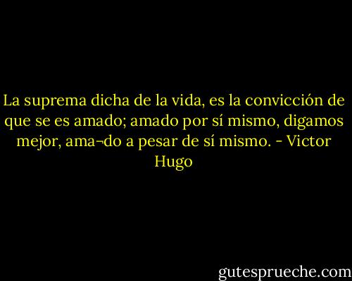 La suprema dicha de la vida, es la convicción de que se es amado; amado por sí mismo, digamos mejor, ama¬do a pesar de sí mismo. - Victor Hugo