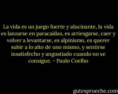 La vida es un juego fuerte y alucinante, la vida es lanzarse en paracaídas, es arriesgarse, caer y volver a levantarse, es alpinismo, es querer subir a lo alto de uno mismo, y sentirse insatisfecho y angustiado cuando no se consigue. - Paulo Coelho