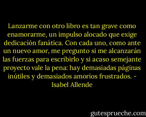 Lanzarme con otro libro es tan grave como enamorarme, un impulso alocado que exige dedicación fanática. Con cada uno, como ante un nuevo amor, me pregunto si me alcanzarán las fuerzas para escribirlo y si acaso semejante proyecto vale la pena: hay demasiadas páginas inútiles y demasiados amoríos frustrados. - Isabel Allende