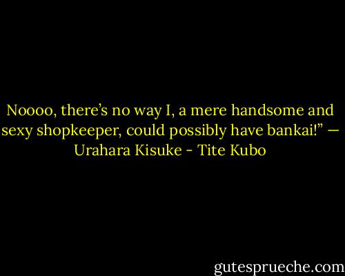 Noooo, there’s no way I, a mere handsome and sexy shopkeeper, could possibly have bankai!” — Urahara Kisuke - Tite Kubo