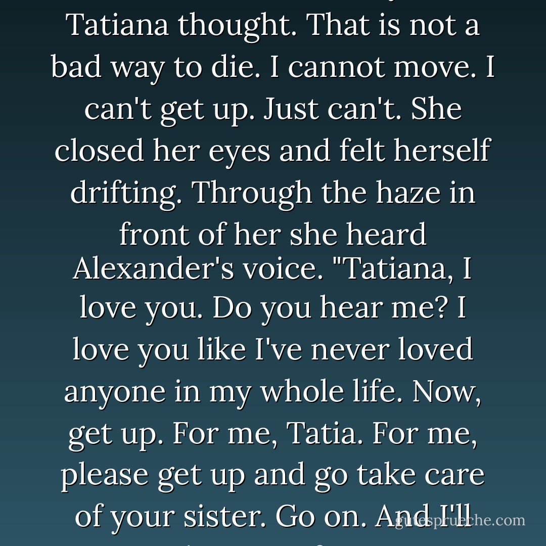 I'm going to die with Alexander's hand on my face, Tatiana thought. That is not a bad way to die. I cannot move. I can't get up. Just can't. She closed her eyes and felt herself drifting. Through the haze in front of her she heard Alexander's voice. "Tatiana, I love you. Do you hear me? I love you like I've never loved anyone in my whole life. Now, get up. For me, Tatia. For me, please get up and go take care of your sister. Go on. And I'll take care of you. - Paullina Simons