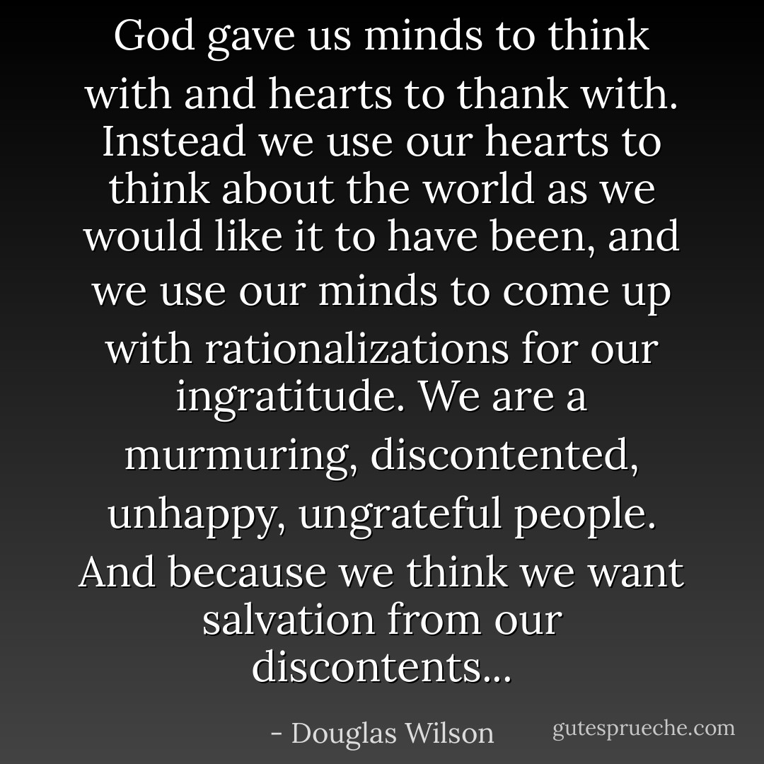 God gave us minds to think with and hearts to thank with. Instead we use our hearts to think about the world as we would like it to have been, and we use our minds to come up with rationalizations for our ingratitude. We are a murmuring, discontented, unhappy, ungrateful people. And because we think we want salvation from our discontents... - Douglas Wilson