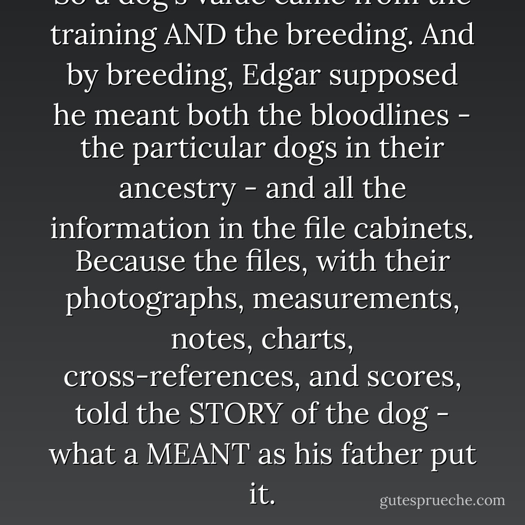So a dog's value came from the training AND the breeding. And by breeding, Edgar supposed he meant both the bloodlines - the particular dogs in their ancestry - and all the information in the file cabinets. Because the files, with their photographs, measurements, notes, charts, cross-references, and scores, told the STORY of the dog - what a MEANT as his father put it. - David Wroblewski