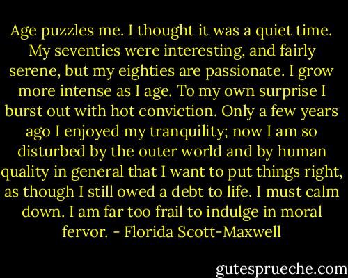 Age puzzles me. I thought it was a quiet time. My seventies were interesting, and fairly serene, but my eighties are passionate. I grow more intense as I age. To my own surprise I burst out with hot conviction. Only a few years ago I enjoyed my tranquility; now I am so disturbed by the outer world and by human quality in general that I want to put things right, as though I still owed a debt to life. I must calm down. I am far too frail to indulge in moral fervor. - Florida Scott-Maxwell