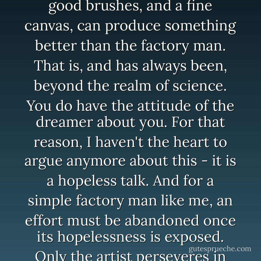 No one can say if you are that person who, given good paint, good brushes, and a fine canvas, can produce something better than the factory man. That is, and has always been, beyond the realm of science. You do have the attitude of the dreamer about you. For that reason, I haven't the heart to argue anymore about this - it is a hopeless talk. And for a simple factory man like me, an effort must be abandoned once its hopelessness is exposed. Only the artist perseveres in such circumstances. - David Wroblewski