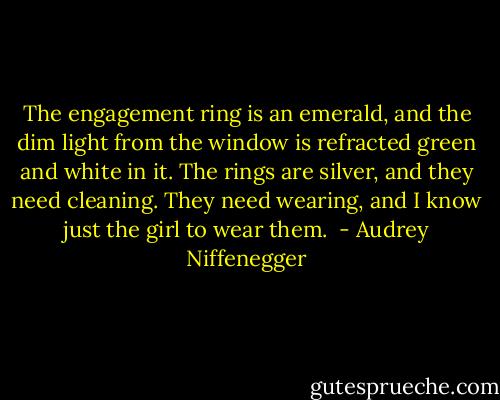 The engagement ring is an emerald, and the dim light from the window is refracted green and white in it. The rings are silver, and they need cleaning. They need wearing, and I know just the girl to wear them.  - Audrey Niffenegger