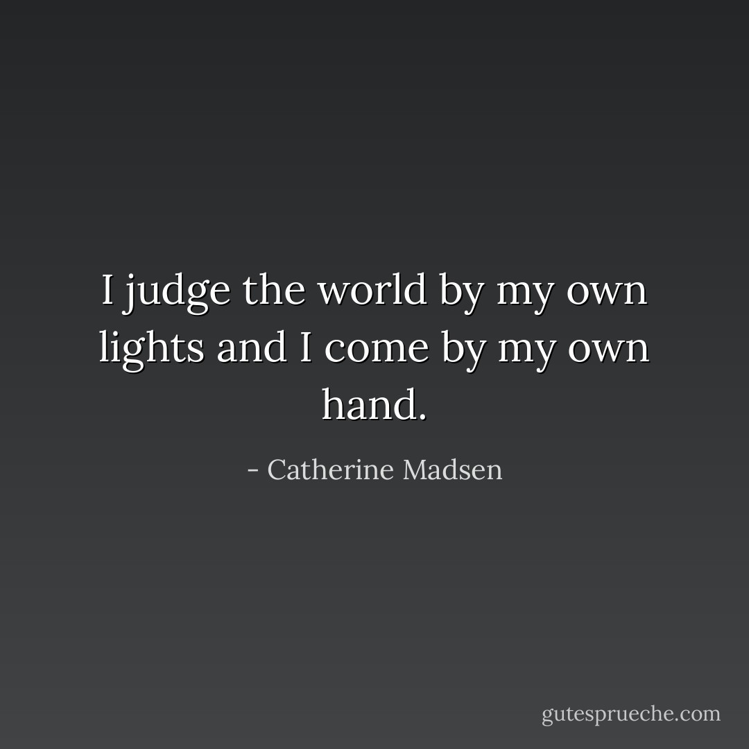 I judge the world by my own lights<br />and I come by my own hand. - Catherine Madsen