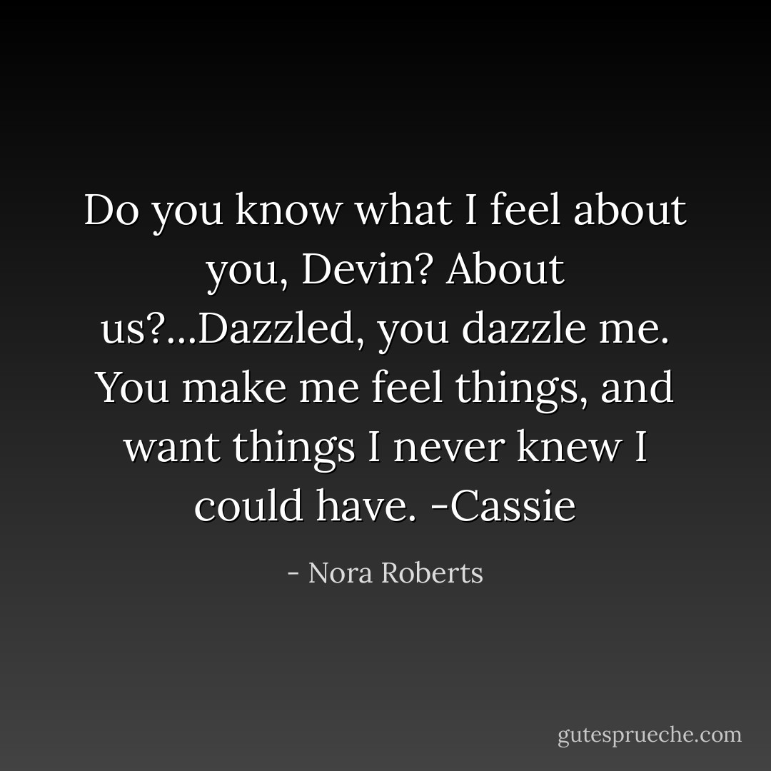 Do you know what I feel about you, Devin? About us?...Dazzled, you dazzle me. You make me feel things, and want things I never knew I could have. -Cassie - Nora Roberts