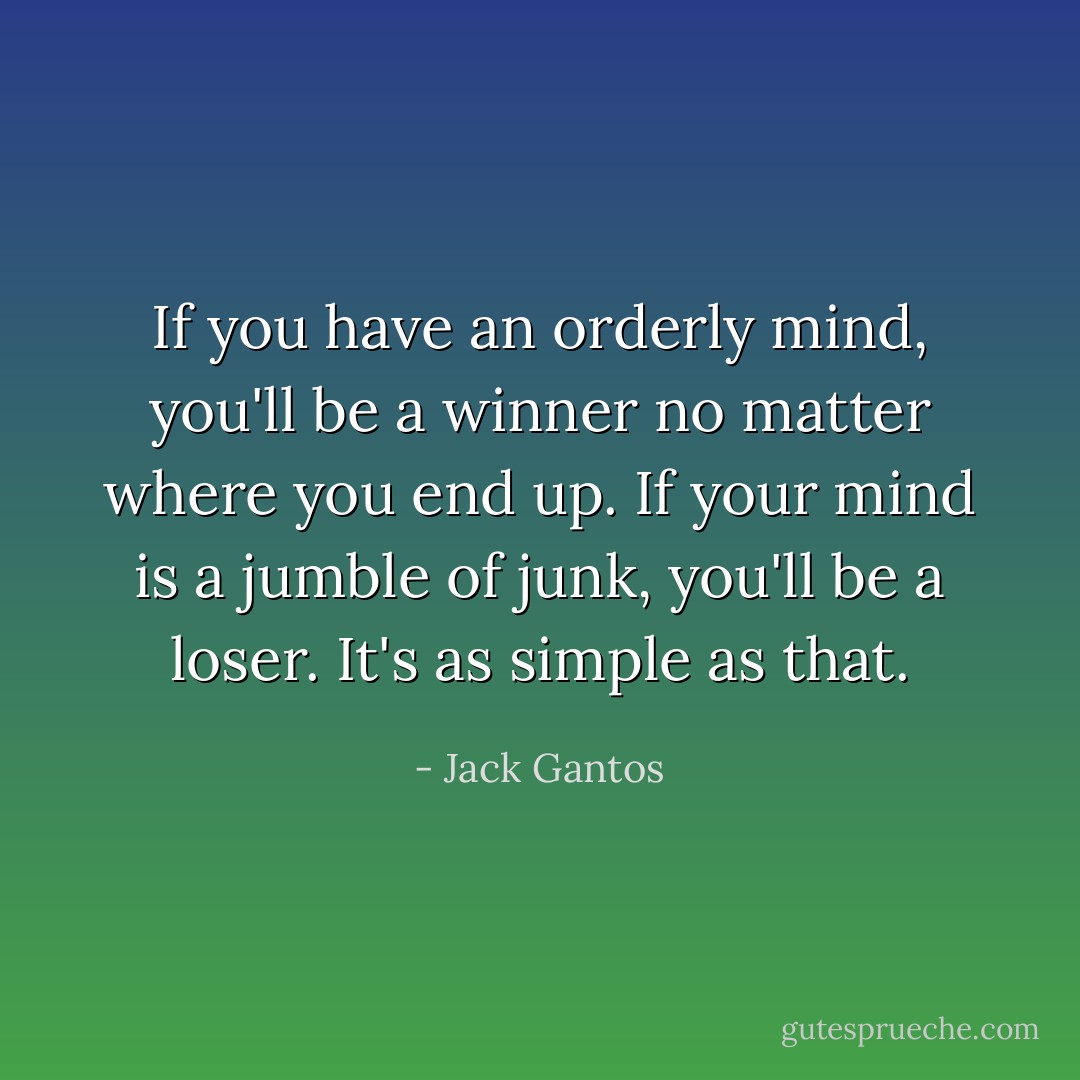 If you have an orderly mind, you'll be a winner no matter where you end up. If your mind is a jumble of junk, you'll be a loser. It's as simple as that. - Jack Gantos