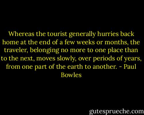 Whereas the tourist generally hurries back home at the end of a few weeks or months, the traveler, belonging no more to one place than to the next, moves slowly, over periods of years, from one part of the earth to another. - Paul Bowles
