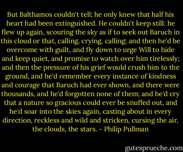 But Balthamos couldn't tell; he only knew that half his heart had been extinguished. He couldn't keep still: he flew up again, scouring the sky as if to seek out Baruch in this cloud or that, calling, crying, calling; and then he'd be overcome with guilt, and fly down to urge Will to hide and keep quiet, and promise to watch over him tirelessly; and then the pressure of his grief would crush him to the ground, and he'd remember every instance of kindness and courage that Baruch had ever shown, and there were thousands, and he'd forgotten none of them; and he'd cry that a nature so gracious could ever be snuffed out, and he'd soar into the skies again, casting about in every direction, reckless and wild and stricken, cursing the air, the clouds, the stars. - Philip Pullman