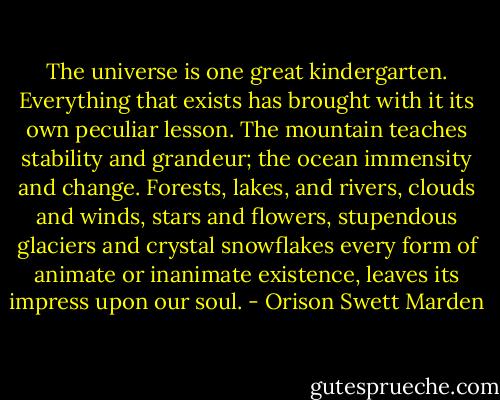The universe is one great kindergarten. Everything that exists has brought with it its own peculiar lesson. The mountain teaches stability and grandeur; the ocean immensity and change. Forests, lakes, and rivers, clouds and winds, stars and flowers, stupendous glaciers and crystal snowflakes every form of animate or inanimate existence, leaves its impress upon our soul. - Orison Swett Marden