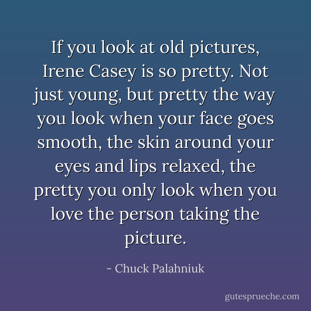 If you look at old pictures, Irene Casey is so pretty. Not just young, but pretty the way you look when your face goes smooth, the skin around your eyes and lips relaxed, the pretty you only look when you love the person taking the picture. - Chuck Palahniuk