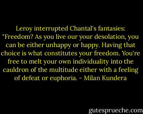 Leroy interrupted Chantal's fantasies: "Freedom? As you live our your desolation, you can be either unhappy or happy. Having that choice is what constitutes your freedom. You're free to melt your own individuality into the cauldron of the multitude either with a feeling of defeat or euphoria. - Milan Kundera