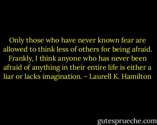 Only those who have never known fear are allowed to think less of others for being afraid. Frankly, I think anyone who has never been afraid of anything in their entire life is either a liar or lacks imagination. - Laurell K. Hamilton