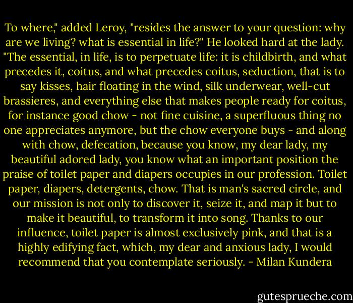 To where," added Leroy, "resides the answer to your question: why are we living? what is essential in life?" He looked hard at the lady. "The essential, in life, is to perpetuate life: it is childbirth, and what precedes it, coitus, and what precedes coitus, seduction, that is to say kisses, hair floating in the wind, silk underwear, well-cut brassieres, and everything else that makes people ready for coitus, for instance good chow - not fine cuisine, a superfluous thing no one appreciates anymore, but the chow everyone buys - and along with chow, defecation, because you know, my dear lady, my beautiful adored lady, you know what an important position the praise of toilet paper and diapers occupies in our profession. Toilet paper, diapers, detergents, chow. That is man's sacred circle, and our mission is not only to discover it, seize it, and map it but to make it beautiful, to transform it into song. Thanks to our influence, toilet paper is almost exclusively pink, and that is a highly edifying fact, which, my dear and anxious lady, I would recommend that you contemplate seriously. - Milan Kundera