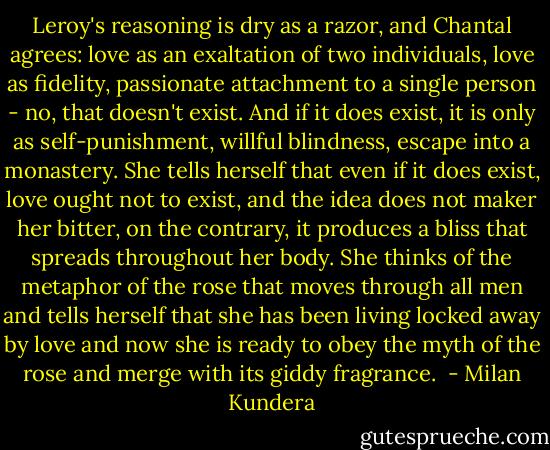 Leroy's reasoning is dry as a razor, and Chantal agrees: love as an exaltation of two individuals, love as fidelity, passionate attachment to a single person - no, that doesn't exist. And if it does exist, it is only as self-punishment, willful blindness, escape into a monastery. She tells herself that even if it does exist, love ought not to exist, and the idea does not maker her bitter, on the contrary, it produces a bliss that spreads throughout her body. She thinks of the metaphor of the rose that moves through all men and tells herself that she has been living locked away by love and now she is ready to obey the myth of the rose and merge with its giddy fragrance.  - Milan Kundera