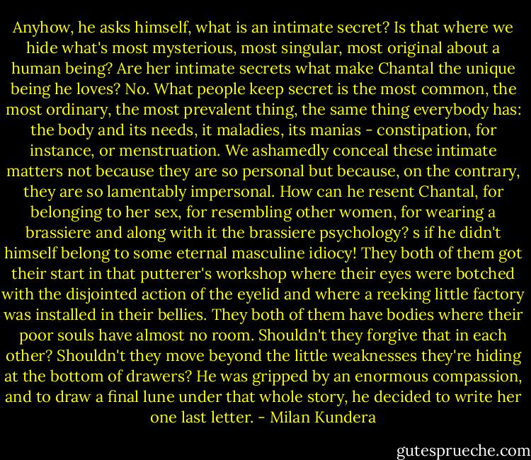 Anyhow, he asks himself, what is an intimate secret? Is that where we hide what's most mysterious, most singular, most original about a human being? Are her intimate secrets what make Chantal the unique being he loves? No. What people keep secret is the most common, the most ordinary, the most prevalent thing, the same thing everybody has: the body and its needs, it maladies, its manias - constipation, for instance, or menstruation. We ashamedly conceal these intimate matters not because they are so personal but because, on the contrary, they are so lamentably impersonal. How can he resent Chantal, for belonging to her sex, for resembling other women, for wearing a brassiere and along with it the brassiere psychology? s if he didn't himself belong to some eternal masculine idiocy! They both of them got their start in that putterer's workshop where their eyes were botched with the disjointed action of the eyelid and where a reeking little factory was installed in their bellies. They both of them have bodies where their poor souls have almost no room. Shouldn't they forgive that in each other? Shouldn't they move beyond the little weaknesses they're hiding at the bottom of drawers? He was gripped by an enormous compassion, and to draw a final lune under that whole story, he decided to write her one last letter. - Milan Kundera