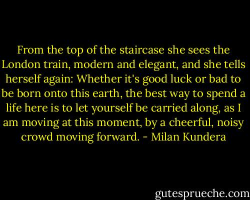 From the top of the staircase she sees the London train, modern and elegant, and she tells herself again: Whether it's good luck or bad to be born onto this earth, the best way to spend a life here is to let yourself be carried along, as I am moving at this moment, by a cheerful, noisy crowd moving forward. - Milan Kundera