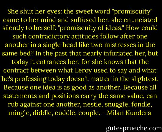 She shut her eyes: the sweet word "promiscuity" came to her mind and suffused her; she enunciated silently to herself: "promiscuity of ideas." How could such contradictory attitudes follow after one another in a single head like two mistresses in the same bed? In the past that nearly infuriated her, but today it entrances her: for she knows that the contract between what Leroy used to say and what he's professing today doesn't matter in the slightest. Because one idea is as good as another. Because all statements and positions carry the same value, can rub against one another, nestle, snuggle, fondle, mingle, diddle, cuddle, couple. - Milan Kundera