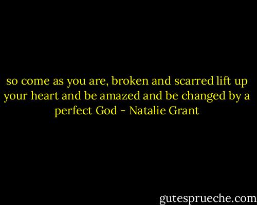 so come as you are, broken and scarred<br />lift up your heart and be amazed and be changed<br />by a perfect God - Natalie Grant