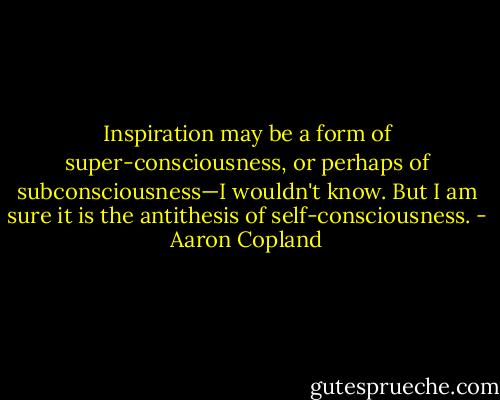Inspiration may be a form of super-consciousness, or<br />perhaps of subconsciousness—I wouldn't know. But I am<br />sure it is the antithesis of self-consciousness. - Aaron Copland