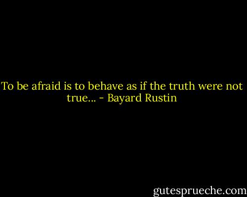 To be afraid is to behave as if the truth were not true... - Bayard Rustin