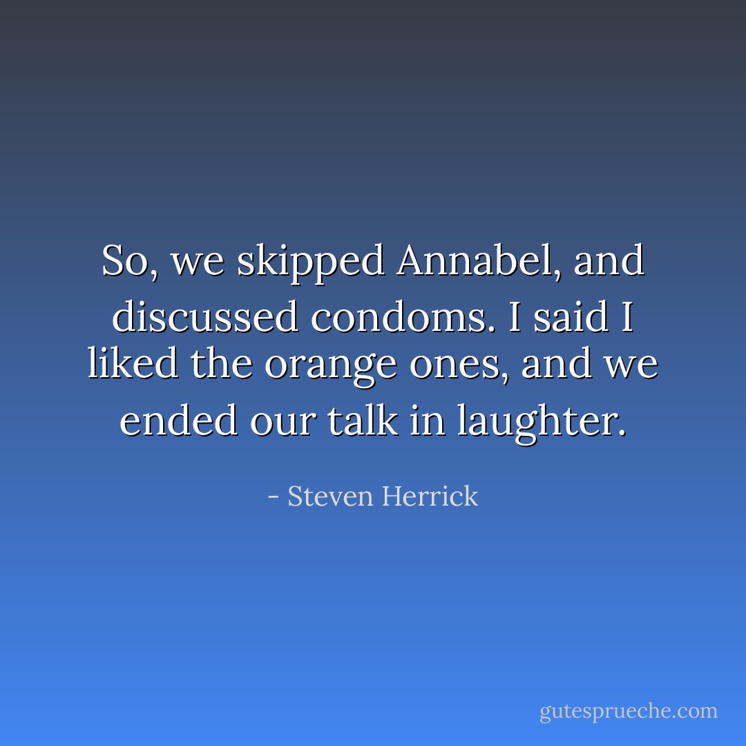 So, we skipped Annabel, and discussed condoms. I said I liked the orange ones, and we ended our talk in laughter. - Steven Herrick