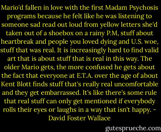 Mario'd fallen in love with the first Madam Psychosis programs because he felt like he was listening to someone sad read out loud from yellow letters she'd taken out of a shoebox on a rainy P.M, stuff about heartbreak and people you loved dying and U.S. woe, stuff that was real. It is increasingly hard to find valid art that is about stuff that is real in this way. The older Mario gets, the more confused he gets about the fact that everyone at E.T.A. over the age of about Kent Blott finds stuff that's really real uncomfortable and they get embarrassed. It's like there's some rule that real stuff can only get mentioned if everybody rolls their eyes or laughs in a way that isn't happy. - David Foster Wallace