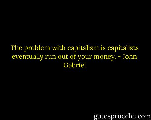 The problem with capitalism is capitalists eventually run out of your money. - John Gabriel