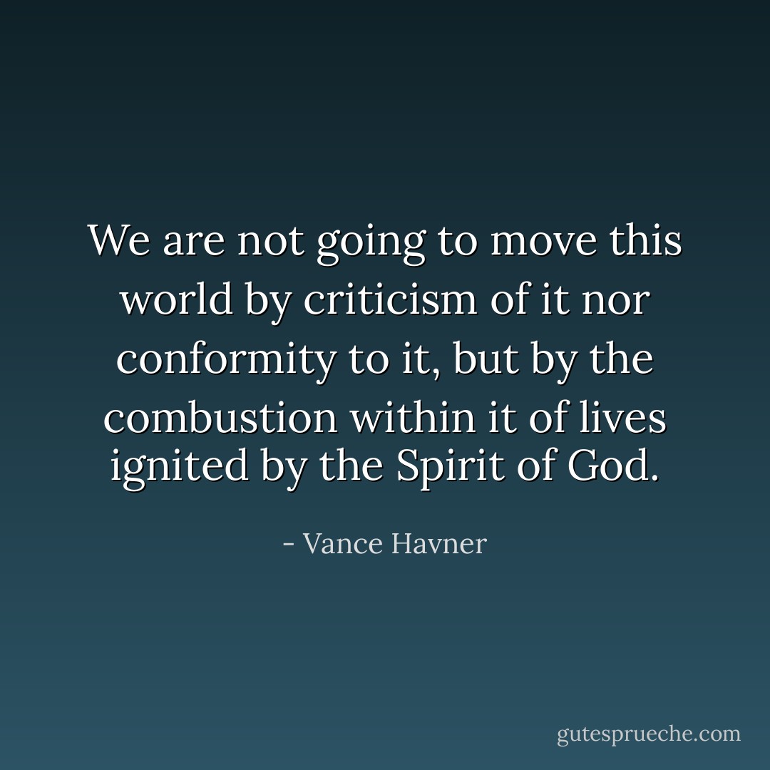 We are not going to move this world by criticism of it nor conformity to it, but by the combustion within it of lives ignited by the Spirit of God. - Vance Havner