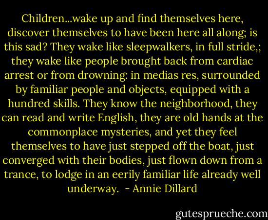 Children...wake up and find themselves here, discover themselves to have been here all along; is this sad? They wake like sleepwalkers, in full stride,; they wake like people brought back from cardiac arrest or from drowning: in medias res, surrounded by familiar people and objects, equipped with a hundred skills. They know the neighborhood, they can read and write English, they are old hands at the commonplace mysteries, and yet they feel themselves to have just stepped off the boat, just converged with their bodies, just flown down from a trance, to lodge in an eerily familiar life already well underway.  - Annie Dillard