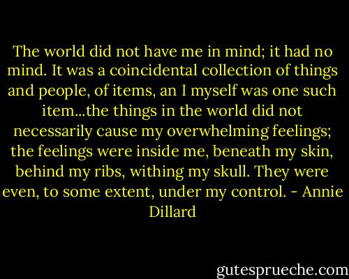The world did not have me in mind; it had no mind. It was a coincidental collection of things and people, of items, an I myself was one such item...the things in the world did not necessarily cause my overwhelming feelings; the feelings were inside me, beneath my skin, behind my ribs, withing my skull. They were even, to some extent, under my control. - Annie Dillard