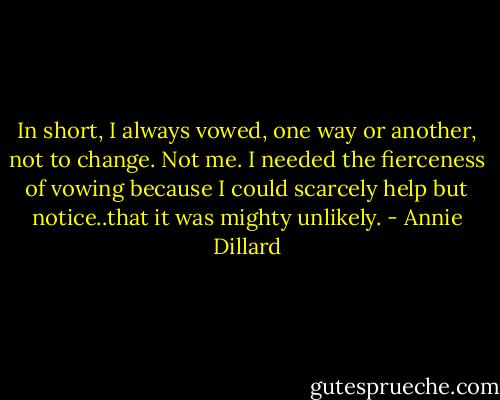In short, I always vowed, one way or another, not to change. Not me. I needed the fierceness of vowing because I could scarcely help but notice..that it was mighty unlikely. - Annie Dillard